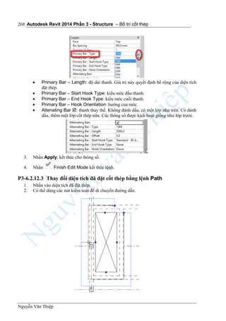 Autodesk Revit 2014 Phần 3 - Structure – Bố trí cốt thép
Nguyễn Văn Thiệp
268
 Primary Bar – Length: độ dài thanh. Giá trị này quyết định bề rộng của diện tích
đặt thép.
 Primary Bar – Start Hook Type: kiểu móc đầu thanh.
 Primary Bar – End Hook Type: kiểu móc cuối thanh.
 Primary Bar – Hook Orientation: hướng của móc.
 Altenating Bar : thanh thay thế. Không đánh dấu, có một lớp như trên. Có đánh
dấu, thêm một lớp cốt thép nữa. Các thông số được kích hoạt giống như lớp trước.
3. Nhấn Apply, kết thúc cho thông số.
4. Nhấn Finish Edit Mode kết thúc lệnh.
P3-6.2.12.3 Thay đổi diện tích đã đặt cốt thép bằng lệnh Path
1. Nhấn vào diện tích đã đặt thép.
2. Có thể dùng các nút kiểm soát để di chuyển đường dẫn.
 