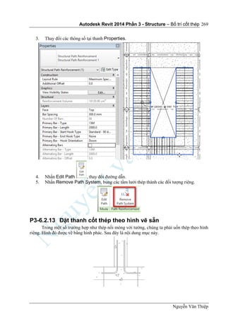 Autodesk Revit 2014 Phần 3 - Structure – Bố trí cốt thép
Nguyễn Văn Thiệp
269
3. Thay đổi các thông số tại thanh Properties.
4. Nhấn Edit Path , thay đổi đường dẫn.
5. Nhấn Remove Path System, bung các tầm lưới thép thành các đối tượng riêng.
P3-6.2.13 Đặt thanh cốt thép theo hình vẽ sẵn
Trong một số trường hợp như thép nối móng với tường, chúng ta phải uốn thép theo hình
riêng. Hình đó được vẽ bằng hình phác. Sau đây là nội dung mục này.
 