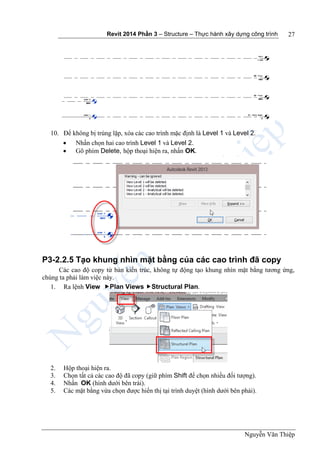 Revit 2014 Phần 3 – Structure – Thực hành xây dựng công trình
Nguyễn Văn Thiệp
27
10. Để không bị trùng lặp, xóa các cao trình mặc định là Level 1 và Level 2.
 Nhấn chọn hai cao trình Level 1 và Level 2.
 Gõ phím Delete, hộp thoại hiện ra, nhấn OK.
P3-2.2.5 Tạo khung nhìn mặt bằng của các cao trình đã copy
Các cao độ copy từ bản kiến trúc, không tự động tạo khung nhìn mặt bằng tương ứng,
chúng ta phải làm việc này.
1. Ra lệnh View Plan Views Structural Plan.
2. Hộp thoại hiện ra.
3. Chọn tất cả các cao độ đã copy (giữ phím Shift để chọn nhiều đối tượng).
4. Nhấn OK (hình dưới bên trái).
5. Các mặt bằng vừa chọn được hiển thị tại trình duyệt (hình dưới bên phải).
 