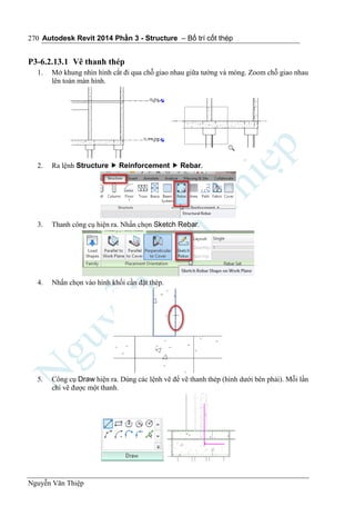 Autodesk Revit 2014 Phần 3 - Structure – Bố trí cốt thép
Nguyễn Văn Thiệp
270
P3-6.2.13.1 Vẽ thanh thép
1. Mở khung nhìn hình cắt đi qua chỗ giao nhau giữa tường và móng. Zoom chỗ giao nhau
lên toàn màn hình.
2. Ra lệnh Structure  Reinforcement  Rebar.
3. Thanh công cụ hiện ra. Nhấn chọn Sketch Rebar.
4. Nhấn chọn vào hình khối cần đặt thép.
5. Công cụ Draw hiện ra. Dùng các lệnh vẽ để vẽ thanh thép (hình dưới bên phải). Mỗi lần
chỉ vẽ được một thanh.
 