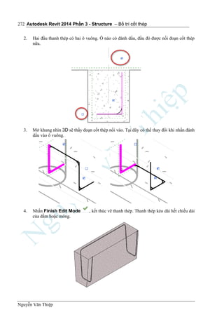 Autodesk Revit 2014 Phần 3 - Structure – Bố trí cốt thép
Nguyễn Văn Thiệp
272
2. Hai đầu thanh thép có hai ô vuông. Ô nào có đánh dấu, đầu đó được nối đoạn cốt thép
nữa.
3. Mở khung nhìn 3D sẽ thấy đoạn cốt thép nối vào. Tại đây có thể thay đổi khi nhấn đánh
dấu vào ô vuông.
4. Nhấn Finish Edit Mode , kết thúc vẽ thanh thép. Thanh thép kéo dài hết chiều dài
của dầm hoặc móng.
 