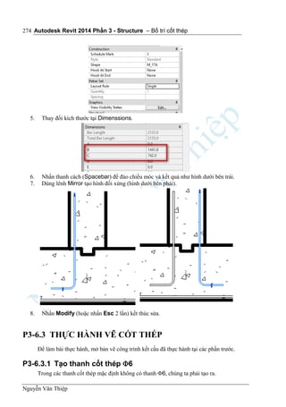 Autodesk Revit 2014 Phần 3 - Structure – Bố trí cốt thép
Nguyễn Văn Thiệp
274
5. Thay đổi kích thước tại Dimenssions.
6. Nhấn thanh cách (Spacebar) để đảo chiều móc và kết quả như hình dưới bên trái.
7. Dùng lênh Mirror tạo hình đối xứng (hình dưới bên phải).
8. Nhấn Modify (hoặc nhấn Esc 2 lần) kết thúc sửa.
P3-6.3 THỰC HÀNH VẼ CỐT THÉP
Để làm bài thực hành, mở bản vẽ công trình kết cấu đã thực hành tại các phần trước.
P3-6.3.1 Tạo thanh cốt thép 6
Trong các thanh cốt thép mặc định không có thanh 6, chúng ta phải tạo ra.
 