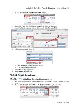 Autodesk Revit 2014 Phần 3 - Structure – Bố trí cốt thép
Nguyễn Văn Thiệp
275
1. Ra lệnh Structure  Reinforcement  Rebar.
2. Nhấn Edit Type. Hộp thoại hiện ra, thay đổi các thông số của thanh:
3. Nhấn Duplicate, hộp thoại hiện ra, đặt tên mới, ví du 6M, nhấn OK.
4. Tiếp theo thay đổi các thông số:
 Bar Diameter: đường kính thanh. Gõ số.
 Các thông số khác để nguyên.
5. Nhấn OK, kết thúc hộp thoại.
6. Nhấn Modify, kết thúc lệnh.
P3-6.3.2 Vẽ cốt thép cho cột
P3-6.3.2.1 Tạo mặt phẳng làm việc cắt ngang qua cột
1. Mở khung nhìn mặt đứng hướng South. Đưa vùng có cột cần đặt cốt thép vào màn
hình.
2. Ra lệnh Structure  Work Plane  Reference Plane (phím tắt RP).
 