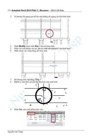 Autodesk Revit 2014 Phần 3 - Structure – Bố trí cốt thép
Nguyễn Văn Thiệp
276
3. Vẽ đường cắt ngang qua để tạo mặt phẳng cắt ngang cột như hình dưới.
4. Nhấn Modify (hoặc nhấn Esc 2 lần) kết thúc lệnh.
5. Nhấn vào mặt phẳng vừa tạo, đặt tên mat-cat-ngang-t1 như hình dưới.
6. Nhấn chuột vào vùng trống, kết thúc lệnh.
7. Mở khung nhìn mặt bằng Tầng 1.
8. Zoom to một đỉnh cột cần đặt thép trên toàn màn hình.
9. Nhấn Set, chọn mặt phẳng làm việc.
 