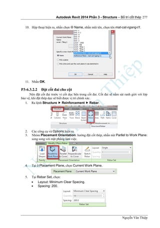 Autodesk Revit 2014 Phần 3 - Structure – Bố trí cốt thép
Nguyễn Văn Thiệp
277
10. Hộp thoại hiện ra, nhấn chọn  Name, nhấn mũi tên, chọn tên mat-cat-ngang-t1.
11. Nhấn OK.
P3-6.3.2.2 Đặt cốt đai cho cột
Nên đặt cốt đai trước vì cốt dọc bên trong cốt đai. Cốt đai sẽ nằm sát ranh giới với lớp
bảo vệ, khi đặt thép dọc sẽ biết được vị trí chính xác.
1. Ra lệnh Structure  Reinforcement  Rebar.
2. Các công cụ và Options hiện ra.
3. Nhóm Placemant Orientation: hướng đặt cốt thép, nhấn nút Parllel to Work Plane:
song song với mặt phẳng làm việc.
4. Tại ô Placement Plane, chọn Current Work Plane.
5. Tại Rebar Set, chọn:
 Layout: Minimum Clear Spacing.
 Spacing: 200.
 