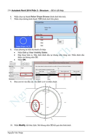 Autodesk Revit 2014 Phần 3 - Structure – Bố trí cốt thép
Nguyễn Văn Thiệp
278
6. Nhấn chọn tại thanh Rebar Shape Browse (hình dưới bên trái).
7. Nhấn chọn đường kính thanh 10M (hình dưới bên phải).
8. Chọn phương án hiển thị thanh cốt thép:
 Nhấn Edit tại View Visibility States.
 Hộp thoại hiện ra. Mặc định đánh dấu tại khung nhìn đang mở. Nhấn đánh dấu
thêm vào khung nhìn 3D.
 Nhấn OK.
9. Đưa con trỏ vào đầu cột, xác định vị trí và nhấn chuột.
10. Nhấn Modify, kết thúc lệnh. Mở khung nhìn 3D kết quả như hình dưới.
 