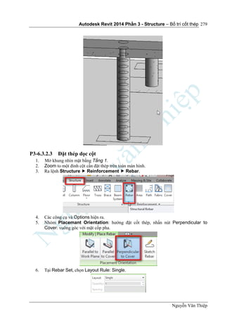 Autodesk Revit 2014 Phần 3 - Structure – Bố trí cốt thép
Nguyễn Văn Thiệp
279
P3-6.3.2.3 Đặt thép dọc cột
1. Mở khung nhìn mặt bằng Tầng 1.
2. Zoom to một đỉnh cột cần đặt thép trên toàn màn hình.
3. Ra lệnh Structure  Reinforcement  Rebar.
4. Các công cụ và Options hiện ra.
5. Nhóm Placemant Orientation: hướng đặt cốt thép, nhấn nút Perpendicular to
Cover: vuông góc với mặt cốp pha.
6. Tại Rebar Set, chọn Layout Rule: Single.
 