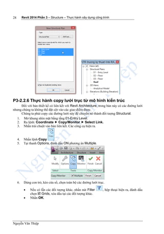 Revit 2014 Phần 3 – Structure – Thực hành xây dựng công trình
Nguyễn Văn Thiệp
28
P3-2.2.6 Thực hành copy lưới trục từ mô hình kiến trúc
Đối với bản thiết kế có liên kết với Revit Architecture, trong bản này có các đường lưới
nhưng chúng ta không thể đặt cột vào các giao điểm được.
Chúng ta phải copy các đường lưới này để chuyển nó thành đối tượng Structural.
1. Mở khung nhìn mặt bằng tầng 01-Entry Level.
2. Ra lệnh: Coordinate  Copy/Monitor  Select Link.
3. Nhấn trái chuột vào bản liên kết. Các công cụ hiện ra.
4. Nhấn lệnh Copy .
5. Tại thanh Options, đánh dấu ON phương án Multiple.
6. Dùng con trỏ, kéo cửa sổ, chọn toàn bộ các đường lưới trục.
 Nếu có lẫn các đối tượng khác, nhấn nút Filter , hộp thoại hiện ra, đánh dấu
chọn  Grids, xóa dấu tại các đối tượng khác.
 Nhấn OK.
 