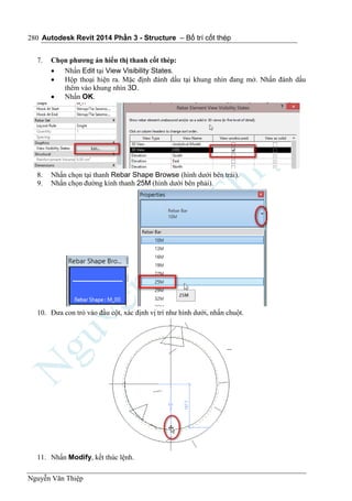 Autodesk Revit 2014 Phần 3 - Structure – Bố trí cốt thép
Nguyễn Văn Thiệp
280
7. Chọn phương án hiển thị thanh cốt thép:
 Nhấn Edit tại View Visibility States.
 Hộp thoại hiện ra. Mặc định đánh dấu tại khung nhìn đang mở. Nhấn đánh dấu
thêm vào khung nhìn 3D.
 Nhấn OK.
8. Nhấn chọn tại thanh Rebar Shape Browse (hình dưới bên trái).
9. Nhấn chọn đường kính thanh 25M (hình dưới bên phải).
10. Đưa con trỏ vào đầu cột, xác định vị trí như hình dưới, nhấn chuột.
11. Nhấn Modify, kết thúc lệnh.
 