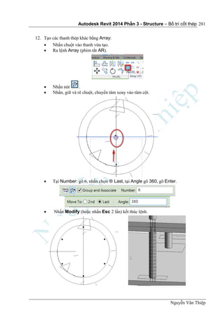 Autodesk Revit 2014 Phần 3 - Structure – Bố trí cốt thép
Nguyễn Văn Thiệp
281
12. Tạo các thanh thép khác bằng Array:
 Nhấn chuột vào thanh vừa tạo.
 Ra lệnh Array (phím tắt AR).
 Nhấn nút .
 Nhấn, giữ và rê chuột, chuyển tâm xoay vào tâm cột.
 Tại Number: gõ 6, nhấn chọn  Last, tại Angle gõ 360, gõ Enter.
 Nhấn Modify (hoặc nhấn Esc 2 lần) kết thúc lệnh.
 