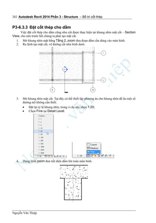 Autodesk Revit 2014 Phần 3 - Structure – Bố trí cốt thép
Nguyễn Văn Thiệp
282
P3-6.3.3 Đặt cốt thép cho dầm
Việc đặt cốt thép cho dầm cũng như cột được thực hiện tại khung nhìn mặt cắt – Section
View, cho nên trước hết chúng ta phải tạo mặt cắt.
1. Mở khung nhìn mặt bằng Tầng 2, zoom đưa đoạn dầm cần dùng vào màn hình.
2. Ra lệnh tạo mặt cắt, vẽ đường cắt như hình dưới.
3. Mở khung nhìn mặt cắt. Tại đây có thể thiết lập phương án cho khung nhìn để ẩn một số
đường nét không cần thiết.
 Đặt lại tỷ lệ khung nhìn, trong ví dụ này chọn 1:20;
 Chọn Fine tại Detail Level.
4. Dùng lệnh zoom đưa tiết diện dầm lên toàn màn hình.
 