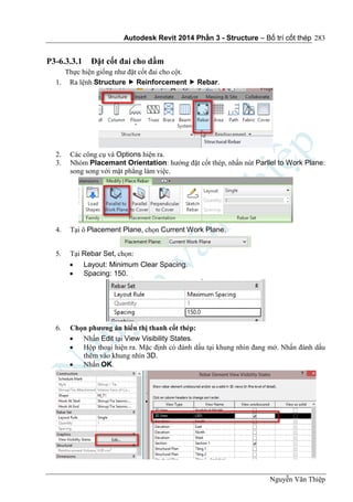 Autodesk Revit 2014 Phần 3 - Structure – Bố trí cốt thép
Nguyễn Văn Thiệp
283
P3-6.3.3.1 Đặt cốt đai cho dầm
Thực hiện giống như đặt cốt đai cho cột.
1. Ra lệnh Structure  Reinforcement  Rebar.
2. Các công cụ và Options hiện ra.
3. Nhóm Placemant Orientation: hướng đặt cốt thép, nhấn nút Parllel to Work Plane:
song song với mặt phẳng làm việc.
4. Tại ô Placement Plane, chọn Current Work Plane.
5. Tại Rebar Set, chọn:
 Layout: Minimum Clear Spacing.
 Spacing: 150.
6. Chọn phương án hiển thị thanh cốt thép:
 Nhấn Edit tại View Visibility States.
 Hộp thoại hiện ra. Mặc định có đánh dấu tại khung nhìn đang mở. Nhấn đánh dấu
thêm vào khung nhìn 3D.
 Nhấn OK.
 