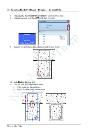 Autodesk Revit 2014 Phần 3 - Structure – Bố trí cốt thép
Nguyễn Văn Thiệp
284
7. Nhấn chọn tại thanh Rebar Shape Browse (hình dưới bên trái).
8. Nhấn chọn đường kính thanh 6M (hình dưới bên phải).
9. Đưa con trỏ vào tiết diện dầm, xác định vị trí và nhấn chuột.
10. Nhấn Modify, kết thúc lệnh.
11. Thay đổi kích thước thanh và số thanh:
 Nhấn chuột vào thanh cốt thép.
 Giữ và rê chuột xuống như hình dưới.
 
