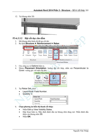 Autodesk Revit 2014 Phần 3 - Structure – Bố trí cốt thép
Nguyễn Văn Thiệp
285
12. Tại khung nhìn 3D:
P3-6.3.3.2 Đặt cốt dọc cho dầm
1. Mở khung nhìn hình cắt đã tạo cốt đai.
2. Ra lệnh Structure  Reinforcement  Rebar.
3. Các công cụ và Options hiện ra.
4. Nhóm Placemant Orientation: hướng đặt cốt thép, nhấn nút Perpendicular to
Cover: vuông góc với mặt cốp pha.
5. Tại Rebar Set, chọn:
 Layout Rule: Fixed Number.
 Quantity: 2.
6. Chọn phương án hiển thị thanh cốt thép:
 Nhấn Edit tại View Visibility States.
 Hộp thoại hiện ra. Mặc định đánh dấu tại khung nhìn đang mở. Nhấn đánh dấu
thêm vào khung nhìn 3D.
 Nhấn OK.
 