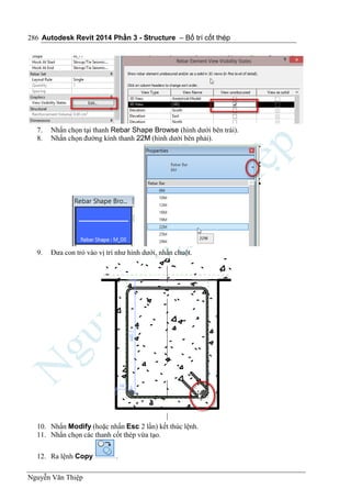 Autodesk Revit 2014 Phần 3 - Structure – Bố trí cốt thép
Nguyễn Văn Thiệp
286
7. Nhấn chọn tại thanh Rebar Shape Browse (hình dưới bên trái).
8. Nhấn chọn đường kính thanh 22M (hình dưới bên phải).
9. Đưa con trỏ vào vị trí như hình dưới, nhấn chuột.
10. Nhấn Modify (hoặc nhấn Esc 2 lần) kết thúc lệnh.
11. Nhấn chọn các thanh cốt thép vừa tạo.
12. Ra lệnh Copy .
 