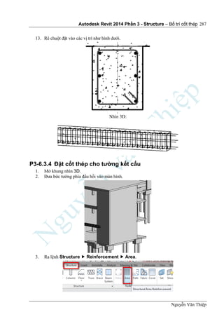 Autodesk Revit 2014 Phần 3 - Structure – Bố trí cốt thép
Nguyễn Văn Thiệp
287
13. Rê chuột đặt vào các vị trí như hình dưới.
Nhìn 3D:
P3-6.3.4 Đặt cốt thép cho tường kết cấu
1. Mở khung nhìn 3D.
2. Đưa bức tường phía đầu hồi vào màn hình.
3. Ra lệnh Structure  Reinforcement  Area.
 