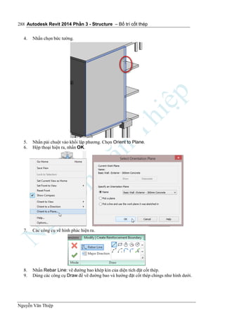 Autodesk Revit 2014 Phần 3 - Structure – Bố trí cốt thép
Nguyễn Văn Thiệp
288
4. Nhấn chọn bức tường.
5. Nhấn pải chuột vào khối lập phương. Chọn Orient to Plane.
6. Hộp thoại hiện ra, nhấn OK.
7. Các công cụ vẽ hình phác hiện ra.
8. Nhấn Rebar Line: vẽ đường bao khép kín của diện tích đặt cốt thép.
9. Dùng các công cụ Draw để vẽ đường bao và hướng đặt cốt thép chings như hình dưới.
 