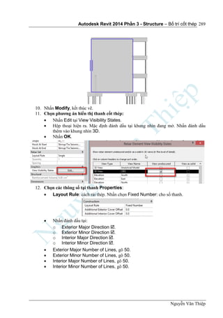 Autodesk Revit 2014 Phần 3 - Structure – Bố trí cốt thép
Nguyễn Văn Thiệp
289
10. Nhấn Modify, kết thúc vẽ.
11. Chọn phương án hiển thị thanh cốt thép:
 Nhấn Edit tại View Visibility States.
 Hộp thoại hiện ra. Mặc định đánh dấu tại khung nhìn đang mở. Nhấn đánh dấu
thêm vào khung nhìn 3D.
 Nhấn OK.
12. Chọn các thông số tại thanh Properties:
 Layout Rule: cách rải thép. Nhấn chọn Fixed Number: cho số thanh.
 Nhấn đánh dấu tại:
o Exterior Major Direction .
o Exterior Minor Direction .
o Interior Major Direction .
o Interior Minor Direction .
 Exterior Major Number of Lines, gõ 50.
 Exterior Minor Number of Lines, gõ 50.
 Interior Major Number of Lines, gõ 50.
 Interior Minor Number of Lines, gõ 50.
 