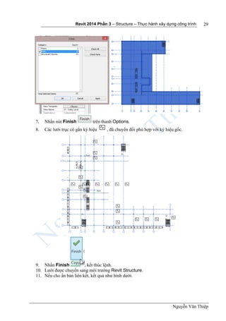 Revit 2014 Phần 3 – Structure – Thực hành xây dựng công trình
Nguyễn Văn Thiệp
29
7. Nhấn nút Finish trên thanh Options.
8. Các lưới trục có gắn ký hiệu , đã chuyển đổi phù hợp với ký hiệu gốc.
9. Nhấn Finish , kết thúc lệnh.
10. Lưới được chuyển sang môi trường Revit Structure.
11. Nếu cho ẩn bản liên kết, kết quả như hình dưới.
 