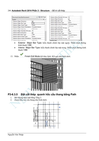 Autodesk Revit 2014 Phần 3 - Structure – Bố trí cốt thép
Nguyễn Văn Thiệp
290
 Exterior Major Bar Type: kiểu thanh chính lớp mặt ngoài. Nhấn chọn đường
kính thanh 13M.
 Interior Major Bar Type: kiểu thanh chính lớp mặt trong. Nhấn chọn đường kính
thanh 13M.
13. Nhấn Finish Edit Mode kết thúc lệnh. Kết quả như hình dưới.
P3-6.3.5 Đặt cốt thép quanh hốc cầu thang bằng Path
1. Mở khung nhìn mặt bằng Tầng 2.
2. Zoom khu vực cầu thang như hình dưới.
 