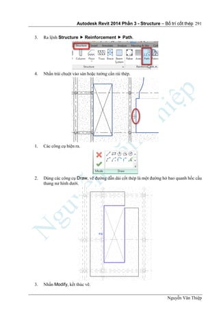 Autodesk Revit 2014 Phần 3 - Structure – Bố trí cốt thép
Nguyễn Văn Thiệp
291
3. Ra lệnh Structure  Reinforcement  Path.
4. Nhấn trái chuột vào sàn hoặc tường cần rải thép.
1. Các công cụ hiện ra.
2. Dùng các công cụ Draw, vẽ đường dẫn dải cốt thép là một đường hở bao quanh hốc cầu
thang nư hình dưới.
3. Nhấn Modify, kết thúc vẽ.
 