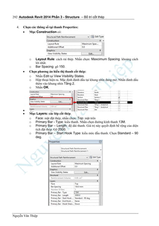 Autodesk Revit 2014 Phần 3 - Structure – Bố trí cốt thép
Nguyễn Văn Thiệp
292
4. Chọn các thông số tại thanh Properties:
 Mục Construction có:
o Layout Rule: cách rải thép. Nhấn chọn: Maxcimum Spacing: khoảng cách
lới nhất.
o Bar Spacing: gõ 150.
 Chọn phương án hiển thị thanh cốt thép:
o Nhấn Edit tại View Visibility States.
o Hộp thoại hiện ra. Mặc định đánh dấu tại khung nhìn đang mở. Nhấn đánh dấu
thêm vào khung nhìn Tầng 2.
o Nhấn OK.

 Mục Layers: các lớp cốt thép.
o Face: mặt đặt thép, nhấn chọn: Top: mặt trên
o Primary Bar - Type: kiểu thanh. Nhấn chọn đường kính thanh 13M.
o Primary Bar – Length: độ dài thanh. Giá trị này quyết định bề rộng của diện
tích đặt thép. Gõ 2000.
o Primary Bar – Start Hook Type: kiểu móc đầu thanh. Chọn Standard – 90
deg.
 