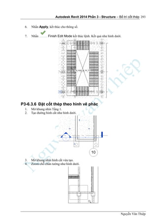Autodesk Revit 2014 Phần 3 - Structure – Bố trí cốt thép
Nguyễn Văn Thiệp
293
6. Nhấn Apply, kết thúc cho thông số.
7. Nhấn Finish Edit Mode kết thúc lệnh. Kết quả như hình dưới.
P3-6.3.6 Đặt cốt thép theo hình vẽ phác
1. Mở khung nhìn Tầng 1.
2. Tạo đường hình cắt như hình dưới.
3. Mở khung nhìn hình cắt vừa tạo.
4. Zoom chỗ chân tường như hình dưới.
 
