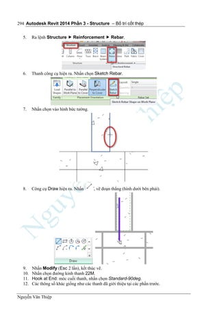 Autodesk Revit 2014 Phần 3 - Structure – Bố trí cốt thép
Nguyễn Văn Thiệp
294
5. Ra lệnh Structure  Reinforcement  Rebar.
6. Thanh công cụ hiện ra. Nhấn chọn Sketch Rebar.
7. Nhấn chọn vào hình bức tường.
8. Công cụ Draw hiện ra. Nhấn , vẽ đoạn thẳng (hình dưới bên phải).
9. Nhấn Modify (Esc 2 lần), kết thúc vẽ.
10. Nhấn chọn đường kính thanh 22M.
11. Hook at End: móc cuối thanh, nhấn chọn Standard-90deg.
12. Các thông số khác giống như các thanh đã giới thiệu tại các phần trước.
 