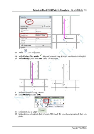 Autodesk Revit 2014 Phần 3 - Structure – Bố trí cốt thép
Nguyễn Văn Thiệp
295
13. Nhấn , đảo chiều móc.
14. Nhấn Finish Edit Mode , kết thúc vẽ thanh thép. Kết quả như hình dưới bên phải.
15. Nhấn Modify (hoặc nhấn Esc 2 lần) kết thúc lệnh.
9. Nhấn vào thanh cốt thép vừa tạo.
10. Nhấn Mirror (phím tắt MM).
11. Nhấn đánh dấu  Copy .
12. Nhấn vào tim móng (hình dưới bên trái). Một thanh đối xứng được tạo ra (hình dưới bên
phải).
 