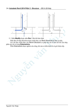 Autodesk Revit 2014 Phần 3 - Structure – Bố trí cốt thép
Nguyễn Văn Thiệp
296
13. Nhấn Modify (hoặc nhấn Esc 2 lần) kết thúc lệnh.
Phần đặt cốt thép (Reinforcemnt) chính thức của Revit Structure kết thúc tại đây.
Các mô đun chính thức của Revvit Structure có phần tạo mô tả liên kết kết cấu thép,
phần này chỉ có trong Extenssions.
Phần Extenssions được nghiên cứu riêng, khi nào có điều kiện tôi sẽ giới thiệu tiếp.
 