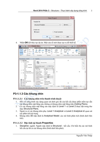 Revit 2014 Phần 3 – Structure – Thực hành xây dựng công trình
Nguyễn Văn Thiệp
3
4. Nhấn OK kết thúc tạo dự án. Một cửa sổ mới được tạo ra để thiết kế.
P3-1.1.3 Các khung nhìn
P3-1.1.3.1 Các khung nhìn trên thanh trình duyệt
1. Đối với công trình xây dựng quan sát dưới góc độ của kết cấu được phần mềm tạo sẵn
các khung nhìn mặt bằng sàn, không có khung nhìn mặt bằng trần (Ceiling Plans).
2. Có các khung nhìn mặt bằng sàn mặc định là Level 1 và Level 2 được đặt trong thư
mục Structural Plans.
3. Ngoài ra có các khung nhìn phụ: Level 1 Analytical và Level 2 Analytical để quan sát
các phân tích tải trọng.
4. Khung nhìn 3D mặc định là Analytical Model: các mô hình phân tích (hình dưới bên
trái).
P3-1.1.3.2 Đặc tính tại thanh Properties
1. Discipline: ngành. Ngành mặc định là Structural – kết cấu. Chỉ hiển thị các mô hình
kết cấu tại tất cả các khung nhìn (hình dưới bên phải).
 