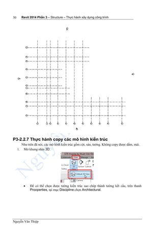 Revit 2014 Phần 3 – Structure – Thực hành xây dựng công trình
Nguyễn Văn Thiệp
30
P3-2.2.7 Thực hành copy các mô hình kiến trúc
Như trên đã nói, các mô hình kiến trúc gồm cột, sàn, tường. Không copy được dầm, mái.
1. Mở khung nhìn 3D.
 Để có thể chọn được tường kiến trúc sao chép thành tường kết cấu, trên thanh
Prooperties, tại mục Discipline chọn Architectural.
 