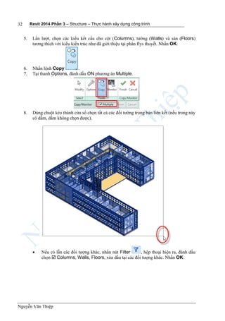 Revit 2014 Phần 3 – Structure – Thực hành xây dựng công trình
Nguyễn Văn Thiệp
32
5. Lần lượt, chọn các kiểu kết cấu cho cột (Columns), tường (Walls) và sàn (Floors)
tương thích với kiểu kiến trúc như đã giới thiệu tại phân flys thuyết. Nhấn OK.
6. Nhấn lệnh Copy .
7. Tại thanh Options, đánh dấu ON phương án Multiple.
8. Dùng chuột kéo thành cửa sổ chọn tất cả các đối tường trong bản liên kết (nếu trong này
có dầm, dầm không chọn được).
 Nếu có lẫn các đối tượng khác, nhấn nút Filter , hộp thoại hiện ra, đánh dấu
chọn  Columns, Walls, Floors, xóa dấu tại các đối tượng khác. Nhấn OK.
 