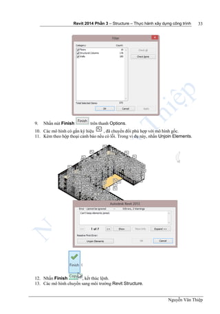 Revit 2014 Phần 3 – Structure – Thực hành xây dựng công trình
Nguyễn Văn Thiệp
33
9. Nhấn nút Finish trên thanh Options.
10. Các mô hình có gắn ký hiệu , đã chuyển đổi phù hợp với mô hình gốc.
11. Kèm theo hộp thoại cảnh báo nếu có lỗi. Trong ví dụ này, nhấn Unjoin Elements.
12. Nhấn Finish , kết thúc lệnh.
13. Các mô hình chuyển sang môi trường Revit Structure.
 