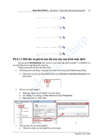 Revit 2014 Phần 3 – Structure – Thực hành xây dựng công trình
Nguyễn Văn Thiệp
35
P3-3.1.1 Đổi tên và giá trị cao độ của các cao trình mặc định
Khi tạo dự án Architecture mới, luôn có 2 cao trình mặc định là Level 1 và Level 2 với
các mặt bằng sàn và mặt bằng trần cùng tên.
Chúng ta phải đổi tên theo bài thực hành.
1. Mở khung nhìn mặt đứng: trong bài thực hành, mở khung nhìn East (hướng Đông).
 Nhấn đúp vào tên mặt đứng East tại thư mục Elevations (Building Elevation) trên
trình duyệt.
2. Đổi tên cao trình Level 1:
 Nhấn trái chuột vào tên Level 1 tại trình duyệt.
 Gõ “Tầng 1” tại thông số View name trên thanh Properties:
 Hộp thoại hiện ra. Nhấn Yes.
1. Tiếp tục làm với cao trình Level 2:
 Nhấn trái chuột vào tên Level 2 tại trình duyệt.
 