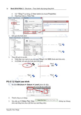 Revit 2014 Phần 3 – Structure – Thực hành xây dựng công trình
Nguyễn Văn Thiệp
36
 Gõ “Tầng 2” tại thông số View name trên thanh Properties:
 Hộp thoại hiện ra. Nhấn Yes.
2. Kết quả như hình dưới.
3. Thay đổi giá trị cao độ:
 Nhấn đúp vào ô giá trị của cao trình Tầng 2. Gõ 3800 (hình dưới bên trái).
 Gõ Enter, kết quả như hình dưới bên phải.
P3-3.1.2 Vạch cao trình
1. Ra lệnh Structure  Datum  Level (phím tắt: LL).
2. Thanh công cụ có dạng:
3. Xóa dấu tại  Make Plan View : không tạo khung
nhìn mặt bằng kèm theo (để khỏi tạo mặt bằng trần).
 