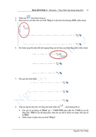 Revit 2014 Phần 3 – Structure – Thực hành xây dựng công trình
Nguyễn Văn Thiệp
37
4. Nhấn nút trên thanh công cụ.
5. Đưa con trỏ vào đầu mút cao trình Tầng 2 và đưa lên trên khoảng 3800, nhấn chuột.
6. Rê chuột sang bên phải đến khi ngang bằng các ký hiệu cao trình tầng dưới, nhấn chuột.
7. Kết quả như hình dưới.
8. Tiếp tục lặp lại như trên với tầng trên hoặc nhấn nút : chọn đường đã có.
 Cho giá trị tại thông số Offset: gõ = 11400-7600 (theo đầu bài 11400 là cao độ
tầng trên, 7600 là cao độ tầng dưới, hiệu hai cao độ là chiều cao tầng). Kết quả sẽ
là 3800.
 Nhấn chuột về phía trên cao trình Tầng 3.
 