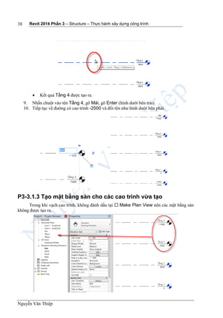 Revit 2014 Phần 3 – Structure – Thực hành xây dựng công trình
Nguyễn Văn Thiệp
38
 Kết quả Tầng 4 được tạo ra.
9. Nhấn chuột vào tên Tầng 4, gõ Mái, gõ Enter (hình dưới bên trái).
10. Tiếp tục vẽ đường có cao trình -2500 và đổi tên như hình dưới bên phải.
P3-3.1.3 Tạo mặt bằng sàn cho các cao trình vừa tạo
Trong khi vạch cao trình, không đánh dấu tại  Make Plan View nên các mặt bằng sàn
không được tạo ra.
 