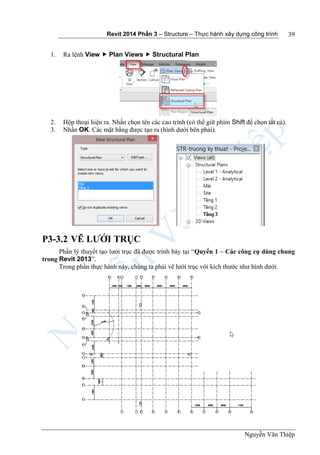 Revit 2014 Phần 3 – Structure – Thực hành xây dựng công trình
Nguyễn Văn Thiệp
39
1. Ra lệnh View  Plan Views  Structural Plan
2. Hộp thoại hiện ra. Nhấn chọn tên các cao trình (có thể giữ phím Shift để chọn tất cả).
3. Nhấn OK. Các mặt bằng được tạo ra (hình dưới bên phải).
P3-3.2 VẼ LƯỚI TRỤC
Phần lý thuyết tạo lưới trục đã được trình bày tại “Quyển 1 – Các công cụ dùng chung
trong Revit 2013”.
Trong phần thực hành này, chúng ta phải vẽ lưới trục với kích thước như hình dưới.
 