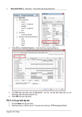 Revit 2014 Phần 3 – Structure – Thực hành xây dựng công trình
Nguyễn Văn Thiệp
4
2. Nhấn Edit tại Visibility/Graphics – hiển thị đồ họa, hộp thoại hiện ra.
3. Tại Filter list, mặc định chọn là Structural – kết cấu. Tại đây thấy đánh dấu các mô
hình được hiển thị thuộc dạng kết cấu.
4. Nhấn OK, kết thúc hộp thoại.
P3-1.1.4 Lưu trữ dự án
1. Ra lệnh Save như đã giới thiệu.
2. Hộp thoại hiện ra. Đặt tên dự án. Trong bài thực hành gõ “STR-truong ky thuat”.
 