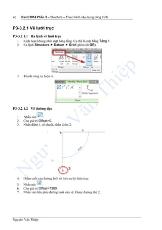 Revit 2014 Phần 3 – Structure – Thực hành xây dựng công trình
Nguyễn Văn Thiệp
40
P3-3.2.1 Vẽ lưới trục
P3-3.2.1.1 Ra lệnh vẽ lưới trục
1. Kích hoạt khung nhìn mặt bằng tầng. Cụ thể là mặt bằng Tầng 1.
2. Ra lệnh Structure  Datum  Grid (phím tắt GR).
3. Thanh công cụ hiện ra.
P3-3.2.1.2 Vẽ đường dọc
1. Nhấn nút
2. Cho giá trị Offset=0.
3. Nhấn điểm 1, rê chuột, nhấn điểm 2.
4. Điểm cuối của đường lưới sẽ hiện ra ký hiệu trục.
5. Nhấn nút .
6. Cho giá trị Offset=7300.
7. Nhấn vào bên phải đường lưới vừa vẽ. Được đường thứ 2.
 