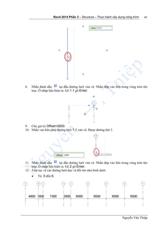 Revit 2014 Phần 3 – Structure – Thực hành xây dựng công trình
Nguyễn Văn Thiệp
41
8. Nhấn đánh dấu tại đầu đường lưới vừa vẽ. Nhấn đúp vào bên trong vòng tròn tên
trục. Ô nhập liệu hiện ra. Gõ 1.1 gõ Enter.
9. Cho giá trị Offset=2600.
10. Nhấn vào bên phải đường lưới 1.1 vừa vẽ. Được đường thứ 3.
11. Nhấn đánh dấu tại đầu đường lưới vừa vẽ. Nhấn đúp vào bên trong vòng tròn tên
trục. Ô nhập liệu hiện ra. Gõ 2 gõ Enter.
12. Tiếp tục vẽ các đường lưới dọc và đổi tên như hình dưới.
 Từ .5 đến 6.
 