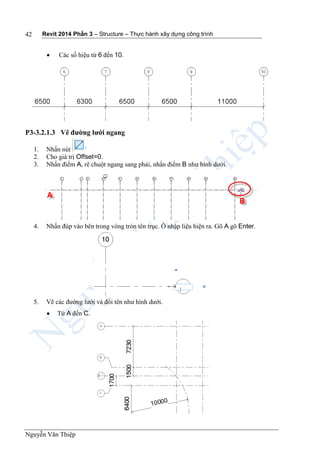 Revit 2014 Phần 3 – Structure – Thực hành xây dựng công trình
Nguyễn Văn Thiệp
42
 Các số hiệu từ 6 đến 10.
P3-3.2.1.3 Vẽ đường lưới ngang
1. Nhấn nút
2. Cho giá trị Offset=0.
3. Nhấn điểm A, rê chuột ngang sang phải, nhấn điểm B như hình dưới.
4. Nhấn đúp vào bên trong vòng tròn tên trục. Ô nhập liệu hiện ra. Gõ A gõ Enter.
5. Vẽ các đường lưới và đổi tên như hình dưới.
 Từ A đến C.
 