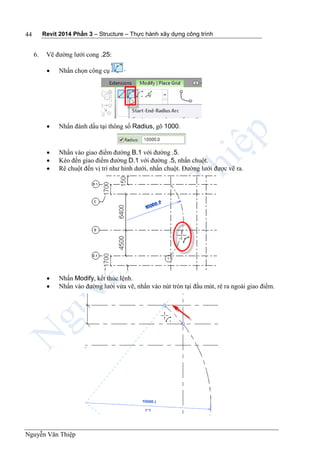 Revit 2014 Phần 3 – Structure – Thực hành xây dựng công trình
Nguyễn Văn Thiệp
44
6. Vẽ đường lưới cong .25:
 Nhấn chọn công cụ
 Nhấn đánh dấu tại thông số Radius, gõ 1000.
 Nhấn vào giao điểm đường B.1 với đường .5.
 Kéo đến giao điểm đường D.1 với đường .5, nhấn chuột.
 Rê chuột đến vị trí như hình dưới, nhấn chuột. Đường lưới được vẽ ra.
 Nhấn Modify, kết thúc lệnh.
 Nhấn vào đường lưới vừa vẽ, nhấn vào nút tròn tại đầu mút, rê ra ngoài giao điểm.
 