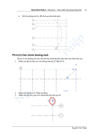 Revit 2014 Phần 3 – Structure – Thực hành xây dựng công trình
Nguyễn Văn Thiệp
45
 Đổi tên đường lưới là .25. Kết quả như hình dưới.
P3-3.2.2 Căn chỉnh đường lưới
Để tạo ra các đường lưới trục như bài thực hành đã cho, thực hiện căn chỉnh như sau.
1. Nhấn xóa dấu ký hiệu của các đường lưới từ số 7 đến số 10.
2. Nhấn vào đường số 7. Nhấn mở khóa.
3. Nhấn vào nút tròn, giữ và rê chuột đến bên trên trục H.
 