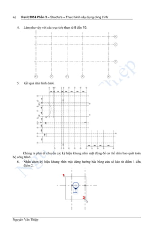 Revit 2014 Phần 3 – Structure – Thực hành xây dựng công trình
Nguyễn Văn Thiệp
46
4. Làm như vậy với các trục tiếp theo từ 8 đến 10.
5. Kết quả như hình dưới.
Chúng ta phải di chuyển các ký hiệu khung nhìn mặt đứng để có thể nhìn bao quát toàn
bộ công trình.
6. Nhấn chọn ký hiệu khung nhìn mặt đứng hướng bắc bằng cửa sổ kéo từ điểm 1 đến
điểm 2.
 