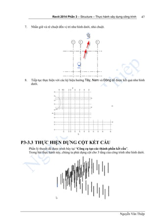 Revit 2014 Phần 3 – Structure – Thực hành xây dựng công trình
Nguyễn Văn Thiệp
47
7. Nhấn giữ và rê chuột đến vị trí như hình dưới, nhả chuột.
8. Tiếp tục thực hiện với các ký hiệu hướng Tây, Nam và Đông để được kết quả như hình
dưới.
P3-3.3 THỰC HIỆN DỰNG CỘT KẾT CẤU
Phần lý thuyết đã được trình bày tại “Công cụ tạo các thành phần kết cấu”.
Trong bài thực hành này, chúng ta phải dựng cột cho 3 tầng của công trình như hình dưới.
 
