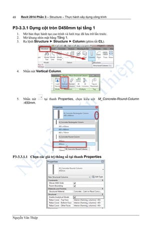 Revit 2014 Phần 3 – Structure – Thực hành xây dựng công trình
Nguyễn Văn Thiệp
48
P3-3.3.1 Dựng cột tròn D450mm tại tầng 1
1. Mở bản thực hành tạo cao trình và lưới trục đã lưu trữ lần trước.
2. Mở khung nhìn mặt bằng Tầng 1.
3. Ra lệnh Structure  Structure  Column (phím tắt CL).
4. Nhấn nút Vertical Column.
5. Nhấn nút tại thanh Properties, chọn kiểu cột M_Concrete-Round-Column
:450mm.
P3-3.3.1.1 Chọn các giá trị thông số tại thanh Properties
 