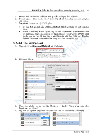 Revit 2014 Phần 3 – Structure – Thực hành xây dựng công trình
Nguyễn Văn Thiệp
49
1. Để mặc định có đánh dấu tại Move with grid : di chuyển theo lưới trục.
2. Để mặc định có đánh dấu tại Room Bounding : có chức năng làm ranh giới phân
chia phòng.
3. Structural: kết cấu của cột BTCT, gồm:
 Để mặc định có đánh dấu Enable Analytical model : thuộc mô hình phân tích
được.
 Rebar Cover-Top Face: lớp bê tông áo đỉnh cột; Rebar Cover-Bottom Face:
lớp bê tông áo (lớp bê tông bảo vệ cốt thép) chân cột; Rebar Cover-Other Faces:
lớp bê tông áo (lớp bê tông bảo vệ cốt thép) các mặt khác (mặt bên) đều chọn
Interior (Framing, columns) <40>: trong nhà; dầm, khung kèo, cột.
P3-3.3.1.2 Chọn vật liệu cho cột
1. Nhấn nút tại Structural Material: vật liệu kết cấu.
2. Hộp thoại hiện ra.
3. Nhấn phải chuột vào tên vật liệu Concrete – Cast-in-Place gray, nhấn chọn
Duplicate (tạo kiểu mới).
4. Một kiểu vật liệu mới được thêm vào danh sách. Tên vật liệu có thêm ký hiệu (1).
 