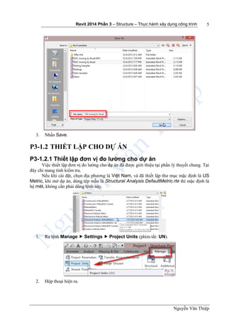 Revit 2014 Phần 3 – Structure – Thực hành xây dựng công trình
Nguyễn Văn Thiệp
5
3. Nhấn Save.
P3-1.2 THIẾT LẬP CHO DỰ ÁN
P3-1.2.1 Thiết lập đơn vị đo lường cho dự án
Việc thiết lập đơn vị đo lường cho dự án đã được giới thiệu tại phần lý thuyết chung. Tại
đây chỉ mang tính kiểm tra.
Nếu khi cài đặt, chọn địa phương là Việt Nam, và đã thiết lập thư mục mặc định là US
Metric, khi mở dự án, dùng tệp mẫu là Structural Analysis DefaultMetric.rte thì mặc định là
hệ mét, không cần phải dùng lệnh này.
1. Ra lệnh Manage  Settings  Project Units (phím tắt: UN).
2. Hộp thoại hiện ra.
 